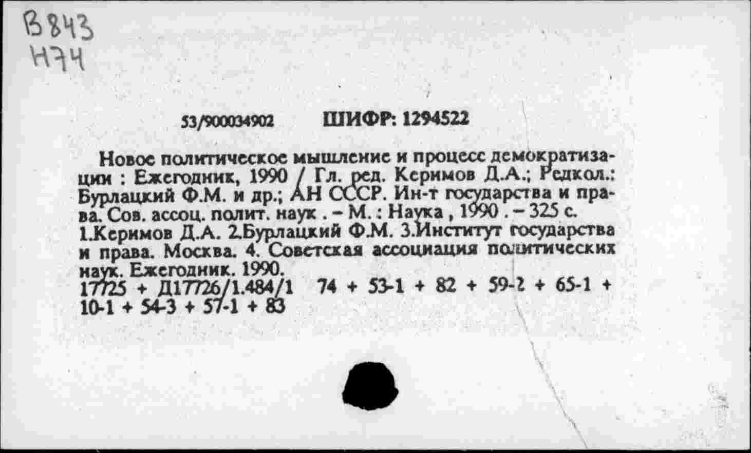 ﻿6»«
53/900034902 ШИФР: 1294522
Новое политическое мышление и процесс демократизации : Ежегодник, 1990 / Гл. ред. Керимов Д.А.; Редкол.: Бурлацкий Ф.М. и др.; АН СССР. Ин-т государства и пра-ваГСов. ассоц. полит, наук . - М.: Наука , 1990 . - 325 с. ЕКеримов Д.А. 2.Бурлацкий Ф.М. З.Институт государства и права. Москва. 4. Советская ассоциация паигтических наук. Ежегодник. 1990.	„	, .
17725 ♦ Д17726/1.484/1 74 + 53-1 + 82 + 59-2 + 65-1 + 10-1 ♦ 54-3 + 57-1 ♦ 83